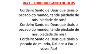 0471 – CORDEIRO SANTO DE DEUS
Cordeiro Santo de Deus que tirais o
pecado do mundo, tende piedade de
nós, piedade de nós!
Cordeiro Santo de Deus que tirais o
pecado do mundo, tende piedade de
nós, piedade de nós!
Cordeiro Santo de Deus que tirais o
pecado do mundo, Dai-nos a Paz, a
vossa Paz!
 
