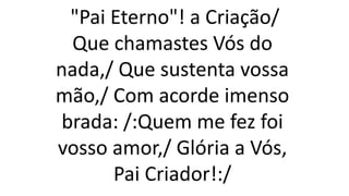 "Pai Eterno"! a Criação/
Que chamastes Vós do
nada,/ Que sustenta vossa
mão,/ Com acorde imenso
brada: /:Quem me fez foi
vosso amor,/ Glória a Vós,
Pai Criador!:/
 
