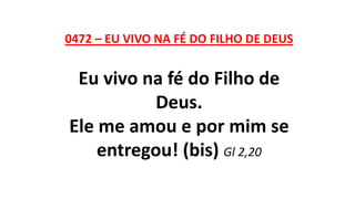 0472 – EU VIVO NA FÉ DO FILHO DE DEUS
Eu vivo na fé do Filho de
Deus.
Ele me amou e por mim se
entregou! (bis) Gl 2,20
 