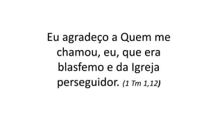 Eu agradeço a Quem me
chamou, eu, que era
blasfemo e da Igreja
perseguidor. (1 Tm 1,12)
 