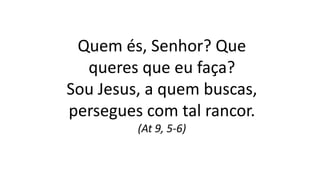 Quem és, Senhor? Que
queres que eu faça?
Sou Jesus, a quem buscas,
persegues com tal rancor.
(At 9, 5-6)
 