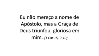 Eu não mereço a nome de
Apóstolo, mas a Graça de
Deus triunfou, gloriosa em
mim. (1 Cor 15, 9-10)
 
