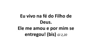 Eu vivo na fé do Filho de
Deus.
Ele me amou e por mim se
entregou! (bis) Gl 2,20
 
