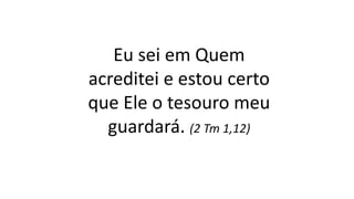 Eu sei em Quem
acreditei e estou certo
que Ele o tesouro meu
guardará. (2 Tm 1,12)
 