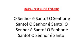 0473 – O SENHOR É SANTO
O Senhor é Santo! O Senhor é
Santo! O Senhor é Santo! O
Senhor é Santo! O Senhor é
Santo! O Senhor é Santo!
 