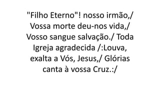 "Filho Eterno"! nosso irmão,/
Vossa morte deu-nos vida,/
Vosso sangue salvação./ Toda
Igreja agradecida /:Louva,
exalta a Vós, Jesus,/ Glórias
canta à vossa Cruz.:/
 