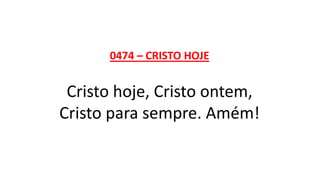0474 – CRISTO HOJE
Cristo hoje, Cristo ontem,
Cristo para sempre. Amém!
 