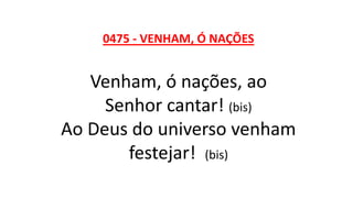 0475 - VENHAM, Ó NAÇÕES
Venham, ó nações, ao
Senhor cantar! (bis)
Ao Deus do universo venham
festejar! (bis)
 