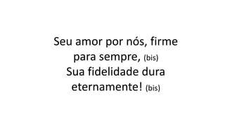 Seu amor por nós, firme
para sempre, (bis)
Sua fidelidade dura
eternamente! (bis)
 