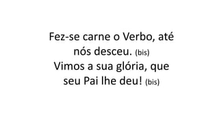Fez-se carne o Verbo, até
nós desceu. (bis)
Vimos a sua glória, que
seu Pai lhe deu! (bis)
 