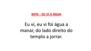 0476 – EU VI A ÁGUA
Eu vi, eu vi foi água a
manar, do lado direito do
templo a jorrar.
 