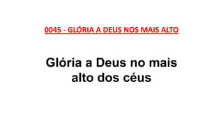 0045 - GLÓRIA A DEUS NOS MAIS ALTO
Glória a Deus no mais
alto dos céus
 
