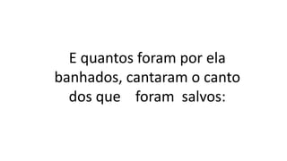 E quantos foram por ela
banhados, cantaram o canto
dos que foram salvos:
 
