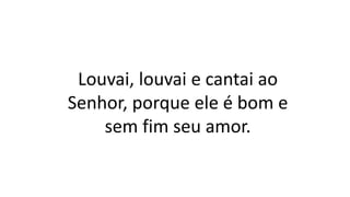 Louvai, louvai e cantai ao
Senhor, porque ele é bom e
sem fim seu amor.
 