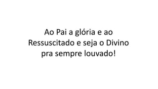 Ao Pai a glória e ao
Ressuscitado e seja o Divino
pra sempre louvado!
 