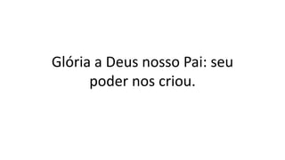 Glória a Deus nosso Pai: seu
poder nos criou.
 