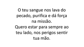 O teu sangue nos lava do
pecado, purifica e dá força
na missão.
Quero estar para sempre ao
teu lado, nos perigos sentir
tua mão.
 