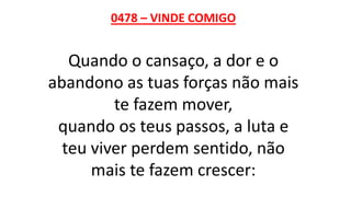 0478 – VINDE COMIGO
Quando o cansaço, a dor e o
abandono as tuas forças não mais
te fazem mover,
quando os teus passos, a luta e
teu viver perdem sentido, não
mais te fazem crescer:
 