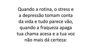 Quando a rotina, o stress e
a depressão tomam conta
da vida e tudo parece vão,
quando a fraqueza apaga
tua chama acesa e a tua voz
não mais dá certeza:
 