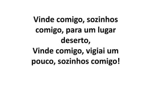 Vinde comigo, sozinhos
comigo, para um lugar
deserto,
Vinde comigo, vigiai um
pouco, sozinhos comigo!
 