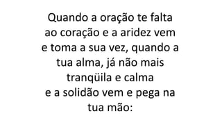 Quando a oração te falta
ao coração e a aridez vem
e toma a sua vez, quando a
tua alma, já não mais
tranqüila e calma
e a solidão vem e pega na
tua mão:
 