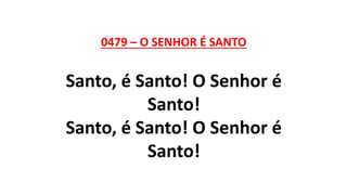 0479 – O SENHOR É SANTO
Santo, é Santo! O Senhor é
Santo!
Santo, é Santo! O Senhor é
Santo!
 