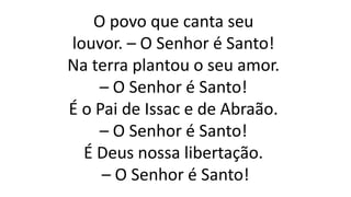 O povo que canta seu
louvor. – O Senhor é Santo!
Na terra plantou o seu amor.
– O Senhor é Santo!
É o Pai de Issac e de Abraão.
– O Senhor é Santo!
É Deus nossa libertação.
– O Senhor é Santo!
 