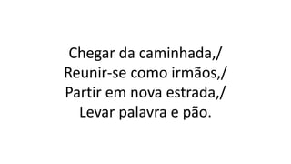 Chegar da caminhada,/
Reunir-se como irmãos,/
Partir em nova estrada,/
Levar palavra e pão.
 