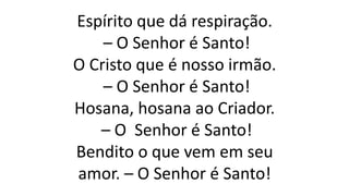 Espírito que dá respiração.
– O Senhor é Santo!
O Cristo que é nosso irmão.
– O Senhor é Santo!
Hosana, hosana ao Criador.
– O Senhor é Santo!
Bendito o que vem em seu
amor. – O Senhor é Santo!
 