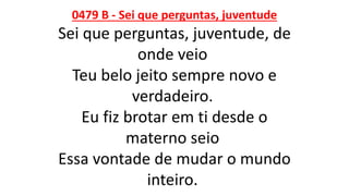 0479 B - Sei que perguntas, juventude
Sei que perguntas, juventude, de
onde veio
Teu belo jeito sempre novo e
verdadeiro.
Eu fiz brotar em ti desde o
materno seio
Essa vontade de mudar o mundo
inteiro.
 
