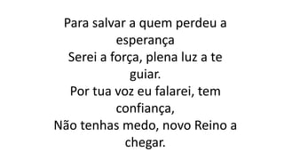 Para salvar a quem perdeu a
esperança
Serei a força, plena luz a te
guiar.
Por tua voz eu falarei, tem
confiança,
Não tenhas medo, novo Reino a
chegar.
 