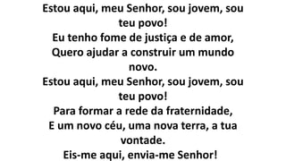 Estou aqui, meu Senhor, sou jovem, sou
teu povo!
Eu tenho fome de justiça e de amor,
Quero ajudar a construir um mundo
novo.
Estou aqui, meu Senhor, sou jovem, sou
teu povo!
Para formar a rede da fraternidade,
E um novo céu, uma nova terra, a tua
vontade.
Eis-me aqui, envia-me Senhor!
 