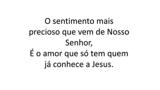 O sentimento mais
precioso que vem de Nosso
Senhor,
É o amor que só tem quem
já conhece a Jesus.
 