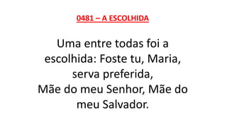 0481 – A ESCOLHIDA
Uma entre todas foi a
escolhida: Foste tu, Maria,
serva preferida,
Mãe do meu Senhor, Mãe do
meu Salvador.
 