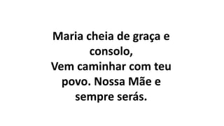 Maria cheia de graça e
consolo,
Vem caminhar com teu
povo. Nossa Mãe e
sempre serás.
 