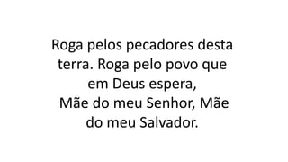 Roga pelos pecadores desta
terra. Roga pelo povo que
em Deus espera,
Mãe do meu Senhor, Mãe
do meu Salvador.
 