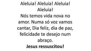Aleluia! Aleluia! Aleluia!
Aleluia!
Nós temos vida nova no
amor. Numa só voz vamos
cantar, Dia feliz, dia de paz,
felicidade te desejo num
abraço.
Jesus ressuscitou!
 