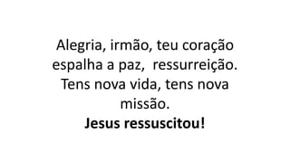 Alegria, irmão, teu coração
espalha a paz, ressurreição.
Tens nova vida, tens nova
missão.
Jesus ressuscitou!
 
