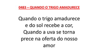 0483 – QUANDO O TRIGO AMADURECE
Quando o trigo amadurece
e do sol recebe a cor,
Quando a uva se torna
prece na oferta do nosso
amor
 