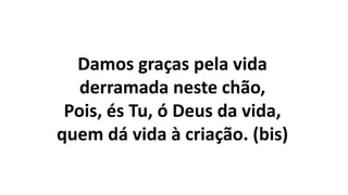 Damos graças pela vida
derramada neste chão,
Pois, és Tu, ó Deus da vida,
quem dá vida à criação. (bis)
 