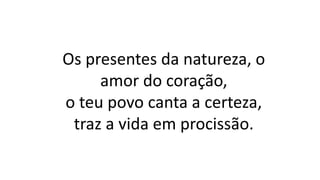 Os presentes da natureza, o
amor do coração,
o teu povo canta a certeza,
traz a vida em procissão.
 
