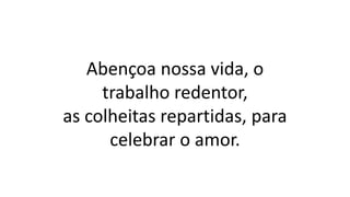 Abençoa nossa vida, o
trabalho redentor,
as colheitas repartidas, para
celebrar o amor.
 