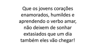 Que os jovens corações
enamorados, humildes e
aprendendo o verbo amar,
não deixem de sonhar
extasiados que um dia
também eles vão chegar!
 