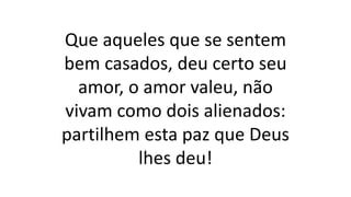 Que aqueles que se sentem
bem casados, deu certo seu
amor, o amor valeu, não
vivam como dois alienados:
partilhem esta paz que Deus
lhes deu!
 