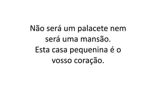 Não será um palacete nem
será uma mansão.
Esta casa pequenina é o
vosso coração.
 