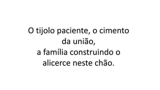 O tijolo paciente, o cimento
da união,
a família construindo o
alicerce neste chão.
 