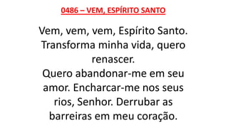 0486 – VEM, ESPÍRITO SANTO
Vem, vem, vem, Espírito Santo.
Transforma minha vida, quero
renascer.
Quero abandonar-me em seu
amor. Encharcar-me nos seus
rios, Senhor. Derrubar as
barreiras em meu coração.
 