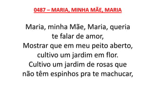 0487 – MARIA, MINHA MÃE, MARIA
Maria, minha Mãe, Maria, queria
te falar de amor,
Mostrar que em meu peito aberto,
cultivo um jardim em flor.
Cultivo um jardim de rosas que
não têm espinhos pra te machucar,
 