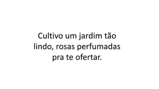 Cultivo um jardim tão
lindo, rosas perfumadas
pra te ofertar.
 