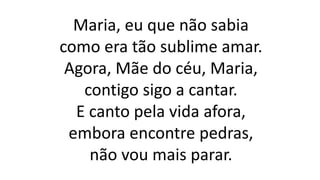 Maria, eu que não sabia
como era tão sublime amar.
Agora, Mãe do céu, Maria,
contigo sigo a cantar.
E canto pela vida afora,
embora encontre pedras,
não vou mais parar.
 